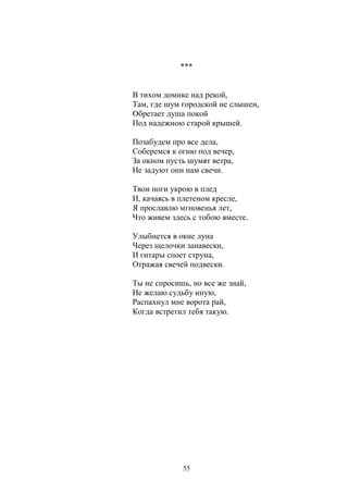 *** 
В тихом домике над рекой, 
Там, где шум городской не слышен, 
Обретает душа покой 
Под надежною старой крышей. 
Позабудем про все дела, 
Соберемся к огню под вечер, 
За окном пусть шумят ветра, 
Не задуют они нам свечи. 
Твои ноги укрою в плед 
И, качаясь в плетеном кресле, 
Я прославлю мгновенья лет, 
Что живем здесь с тобою вместе. 
Улыбнется в окне луна 
Через щелочки занавески, 
И гитары споет струна, 
Отражая свечей подвески. 
Ты не спросишь, но все же знай, 
Не желаю судьбу иную, 
Распахнул мне ворота рай, 
Когда встретил тебя такую. 
55 
 