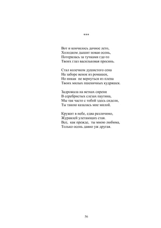 *** 
Вот и кончилось дачное лето, 
Холодком дышит новая осень, 
Потерялась за тучками где-то 
Твоих глаз васильковая просинь. 
Стал колечком душистого сена 
На заборе венок из ромашек, 
Но никак не вернуться из плена 
Твоих милых пшеничных кудряшек. 
Задрожала на ветках сирени 
В серебристых слезах паутина, 
Мы так часто с тобой здесь сидели, 
Ты такою казалась мне милой. 
Кружит в небе, едва различимо, 
Журавлей улетающих стая. 
Все, как прежде, ты мною любима, 
Только осень давно уж другая. 
56 
 