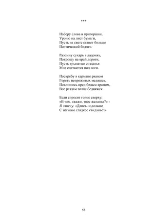 *** 
Наберу слова в пригоршни, 
Уроню на лист бумаги, 
Пусть на свете станет больше 
Поэтической бодяги. 
Разомну сухарь в ладонях, 
Покрошу на край дороги, 
Пусть крылатые созданья 
Мне слетаются под ноги. 
Поскребу в кармане рваном 
Горсть непрожитых медяшек, 
Поклонюсь пред белым храмом, 
Все раздам толпе бедняжек. 
Если спросит голос сверху: 
«В чем, скажи, твое желанье?» - 
Я отвечу: «Длись подольше 
С жизнью сладкое свиданье!» 
58 
 
