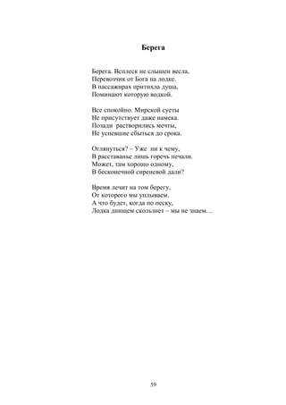 Берега 
Берега. Всплеск не слышен весла, 
Перевозчик от Бога на лодке. 
В пассажирах притихла душа, 
Поминают которую водкой. 
Все спокойно. Мирской суеты 
Не присутствует даже намека. 
Позади растворились мечты, 
Не успевшие сбыться до срока. 
Оглянуться? – Уже ни к чему, 
В расставанье лишь горечь печали. 
Может, там хорошо одному, 
В бесконечной сиреневой дали? 
Время лечит на том берегу, 
От которого мы уплываем. 
А что будет, когда по песку, 
Лодка днищем скользнет – мы не знаем… 
59 
 