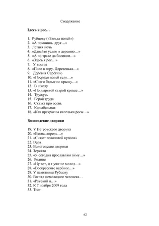 62 
Содержание 
Здесь я рос… 
1. Рубцову («Звезда полей») 
2. «А помнишь, друг…» 
3. Летняя ночь 
4. «Давайте уедем в деревню…» 
5. «А по траве да босиком…» 
6. «Здесь я рос…» 
7. У костра 
8. «Поле в гору. Деревенька…» 
9. Деревня Серёгино 
10. «Посреди полей село…» 
11. «Снеги белые по крышу…» 
12. В школу 
13. «По дырявой старой крыше…» 
14. Тружусь 
15. Герой труда 
16. Сказка про осень 
17. Колыбельная 
18. «Как прекрасны капельки росы…» 
Вологодские дворики 
19. У Петровского дворика 
20. «Весна, апрель…» 
21. «Сияют позолотой купола» 
22. Вера 
23. Вологодские дворики 
24. Зеркало 
25. «Я сегодня прославляю зиму…» 
26. Родине 
27. «Ну вот, и я уже не молод…» 
28. «Воскресенье вербное…» 
29. У памятника Рубцову 
30. Взгляд немолодого человека… 
31. «Русский я…» 
32. К 7 ноября 2009 года 
33. Тост 
 