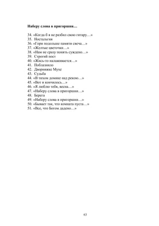 Наберу слова в пригоршни… 
34. «Когда б я не разбил свою гитару…» 
35. Ностальгия 
36. «Гори подольше памяти свеча…» 
37. «Желтые цветочки…» 
38. «Нам не сразу понять суждено…» 
39. Строгий пост 
40. «Жись-то налаживается…» 
41. Поблазнило 
42. Дворняжке Мухе 
43. Судьба 
44. «В тихом домике над рекою…» 
45. «Вот и кончилось…» 
46. «Я люблю тебя, весна…» 
47. «Наберу слова в пригоршни…» 
48. Берега 
49. «Наберу слова в пригоршни…» 
50. «Бывает так, что комната пуста…» 
51. «Все, что Богом дадено…» 
63 
