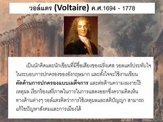 วอล์แตร (Voltaire) ค.ศ.1694 - 1778 
เป็นนักคิดและนักเขียนที่มีชื่อเสียงของฝรั่งเศส วอลแตร์ประทับใจ 
ในระบอบการปกครองของอังกฤษมาก และตัง้ใจจะใช้งานเขียน 
คัดค้านการปกครองแบบเผด็จการ และต่อต้านความงมงายไร้ 
เหตุผล เรียกร้องเสรีภาพในการในการแสดงออกซึ่งความคิดเห็น 
ทางด้านต่างๆ วอล์แตรคิดว่าการใช้เหตุผลและสติปัญญา สามารถ 
แก้ไขปัญหาสังคมและการเมืองได้ 
 