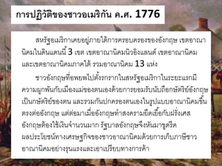 การปฏิวัติของชาวอเมริกัน ค.ศ. 1776 
สหรัฐอเมริกาเคยอยู่ภายใต้การครอบครองของอังกฤษ เขตอาณา 
นิคมในดินแดนนี้3 เขต เขตอาณานิคมนิวอิงแลนด์ เขตอาณานิคม 
และเขตอาณานิคมภาคใต้ รวมอาณานิคม 13 แห่ง 
ชาวอังกฤษที่อพยพไปตัง้รกรากในสหรัฐอเมริกาในระยะแรกมี 
ความผูกพันกับเมืองแม่ของตนเองด้วยการยอมรับนับถือกษัตริย์อังกฤษ 
เป็นกษัตริย์ของตน และรวมกันปกครองตนเองในรูปแบบอาณานิคมขึน้ 
ตรงต่ออังกฤษ แต่ต่อมาเมื่ออังกฤษทาสงครามยืดเยือ้กับฝรั่งเศส 
อังกฤษต้องใช้เงินจานวนมาก รัฐบาลอังกฤษจึงหันมาขูดรีด 
ผลประโยชน์ทางเศรษฐกิจของชาวอาณานิคมด้วยการเก็บภาษีชาว 
อาณานิคมอย่างรุนแรงและเอาเปรียบทางการค้า 
 