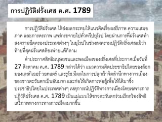 การปฏิวัติฝรั่งเศส ค.ศ. 1789 
การปฏิวัติฝรั่งเศส ได้ส่งผลกระทบให้แนวคิดเรื่องเสรีภาพ ความเสมอ 
ภาค และภารดรภาพ แพร่กระจายไปทวั่ทวีปยุโรป โดยผ่านการที่ฝรั่งเศสทา 
สงครามยึดครองประเทศต่างๆ ในยุโรปในช่วงสงครามปฏิวัติฝรั่งเศสแม้ว่า 
ท้ายที่สุดฝรั่งเศสต้องพ่ายแพ้ก็ตาม 
คาประกาศสิทธิมนุษยชนและพลเมืองของฝรั่งเศสที่ประกาศเมื่อวันที่ 
27 สิงหาคม ค.ศ. 1789 กล่าวได้ว่า แนวความคิดประชาธิปไตยของล็อก 
มองเตสกิเออร์ วอทแตร์ และรูโซ มีผลในการปลุกเร้าจิตสานึกทางการเมือง 
ของชาวตะวันตกเป็นอันมาก และก่อให้เกิดการต่อสู้เพื่อให้ได้มาซงึ่ 
ประชาธิปไตยในประเทศต่างๆ เหตุการณ์ปฏิวัติทางการเมืองโดยเฉพาะการ 
ปฏิวัติฝรั่งเศส ค.ศ. 1789 เป็นแม่แบบให้ชาวตะวันตกร่วมเรียกร้องสิทธิ 
เสรีภาพทางการทางการเมืองมากขึน้ 
 