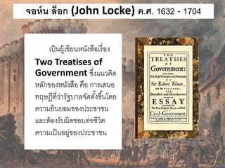จอห์น ล็อก (John Locke) ค.ศ. 1632 - 1704 
เป็นผู้เขียนหนังสือเรื่อง 
Two Treatises of 
Government ซึ่งแนวคิด 
หลักของหนังสือ คือ การเสนอ 
ทฤษฎีที่ว่ารัฐบาลจัดตัง้ขึน้โดย 
ความยินยอมของประชาชน 
และต้องรับผิดชอบต่อชีวิต 
ความเป็นอยู่ของประชาชน 
 