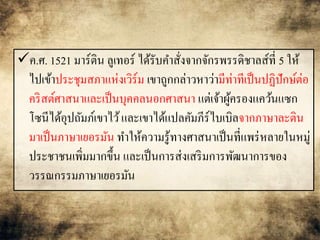 ค.ศ. 1521 มาร์ติน ลูเทอร์ได้รับคา สั่งจากจักรพรรดิชาลส์ที่ 5 ให้ 
ไปเข้าประชุมสภาแห่งเวิร์ม เขาถูกกล่าวหาว่ามีท่าทีเป็นปฏิปักษ์ต่อ 
คริสต์ศาสนาและเป็นบุคคลนอกศาสนา แต่เจ้าผู้ครองแคว้นแซก 
โซนีได้อุปถัมภ์เขาไว้ และเขาได้แปลคัมภีร์ไบเบิลจากภาษาละติน 
มาเป็นภาษาเยอรมัน ทา ให้ความรู้ทางศาสนาเป็นที่แพร่หลายในหมู่ 
ประชาชนเพิ่มมากขึ้น และเป็นการส่งเสริมการพัฒนาการของ 
วรรณกรรมภาษาเยอรมัน 
 