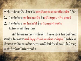 ช่วงหลังจากนั้น เจ้านายในเยอรมันแตกแยกออกเป็น 2 ฝ่าย ได้แก่ 
1. ฝ่ายเจ้าผู้ครองแคว้นทางเหนือ ซึ่งสนับสนุน มาร์ติน ลูเทอร์ 
2. ฝ่ายเจ้าผู้ครองแคว้นทางใต้ ซึ่งสนับสนุนคริสตจักร 
โรมันคาทอลิกที่กรุงโรม 
ทา ให้เกิดสงครามกลางเมืองขึ้น ในค.ศ.1546 ในที่สุดก็มีการ 
สงบศึก โดยการทา สนธิสัญญาสันติภาพแห่งเอากส์บูร์ก โดยให้ทาง 
เจ้าชายเยอรมันและแคว้นของพระองค์มีสิทธิที่จะเลือกนับถือนิกายลู 
เทอร์หรือนิกายโรมันคาทอลิก 
 