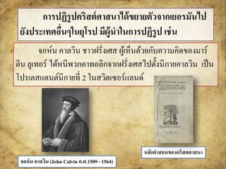 การปฏิรูปคริสต์ศาสนาได้ขยายตัวจากเยอรมันไป 
ยังประเทศอื่นๆในยุโรป มีผู้นาในการปฏิรูป เช่น 
จอห์น คาลวิน ชาวฝรั่งเศส ผู้เห็นด้วยกับความคิดของมาร์ 
ติน ลูเทอร์ได้หนีพวกคาทอลิกจากฝรั่งเศสไปตั้งนิกายคาลวิน เป็น 
โปรเตสแตนต์นิกายที่ 2 ในสวิตเซอร์แลนด์ 
จอห์น คาลวิน (John Calvin ค.ศ.1509 - 1564) 
หลักคาสอนของคริสตศาสนา 
 