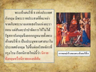 พระเจ้าเฮนรีที่ 8 แห่งประเทศ 
อังกฤษ มีพระราชประสงค์ที่จะหย่า 
ขาดกับพระนางแคทเธอรีนแห่งอะรา 
กอน แต่สันตะปาปาจัดการให้ไม่ได้ 
รัฐสภาอังกฤษจึงออกกฎหมายตั้งพระ 
เจ้าเฮนรีที่ 8 เป็นประมุขทางศาสนาใน 
ประเทศอังกฤษ ไม่ขึ้นต่อคริสตจักรที่ 
กรุงโรม เรียกนิกายใหม่นี้ว่า นิกาย 
อังกฤษหรือนิกายแองกลิคัน 
การขอหย่าร้างของพระเจ้าเฮนรีที่ 8 
 