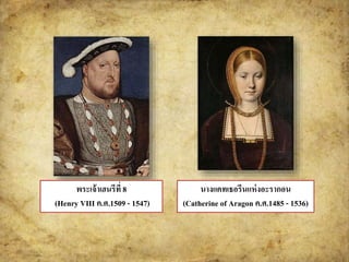 นางแคทเธอรีนแห่งอะรากอน 
(Catherine of Aragon ค.ศ.1485 - 1536) 
พระเจ้าเฮนรีที่ 8 
(Henry VIII ค.ศ.1509 - 1547) 
 