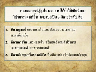 ผลของการปฏิรูปทางศาสนาได้ก่อให้เกิดนิกาย 
โปรเตสแตนต์ขึ้น โดยแบ่งเป็น 3 นิกายสาคัญ คือ 
1. นิกายลูเทอร์แพร่หลายในเยอรมันและประเทศกลุ่ม 
สแกนดิเนเวีย 
2. นิกายคาลวิน แพร่หลายใน สวิตเซอร์แลนด์ ฝรั่งเศส 
เนเธอร์แลนด์และสกอตแลนด์ 
3. นิกายอังกฤษหรือแองกลิคัน เป็นนิกายประจา ประเทศอังกฤษ 
 