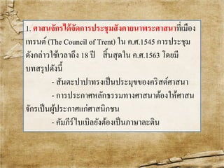 1. ศาสนจักรได้จัดการประชุมสังคายนาพระศาสนาที่เมือง 
เทรนต์(The Council of Trent) ใน ค.ศ.1545 การประชุม 
ดังกล่าวใช้เวลาถึง 18 ปี สิ้นสุดใน ค.ศ.1563 โดยมี 
บทสรุปดังนี้ 
- สันตะปาปาทรงเป็นประมุขของคริสต์ศาสนา 
- การประกาศหลักธรรมทางศาสนาต้องให้ศาสน 
จักรเป็นผู้ประกาศแก่ศาสนิกชน 
- คัมภีร์ไบเบิลยังต้องเป็นภาษาละติน 
 