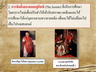 2. การจัดต้งัสมาคมเยซูอิทซ์(The Jesuits) ที่เน้นการศึกษา 
วิทยาการใหม่เพื่อปรับตัวให้เข้ากับสภาพแวดล้อมและให้ 
การศึกษาให้แก่บุตรหลานชาวคาทอลิก เพื่อจะได้ไม่เปลี่ยนไป 
เป็นโปรเตสแตนต์ 
อิกนาทิอุส โลโยลา (Ignatius Loyola) Loyola คุกเข่าต่อ 
พระสันตปาปาพอลที่3 
 