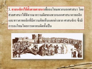 3. ศาสนจักรได้ต้งัศาลศาสนาเพื่อลงโทษพวกนอกศาสนา โดย 
ศาลศาสนาได้พิจารณาความผิดของพวกนอกศาสนาคาทอลิก 
และชาวคาทอลิกที่มีความคิดเห็นแตกต่างจาก ศาสนจักร ซึ่งมี 
การลงโทษโดยการเผาคนผิดทั้งเป็น 
 