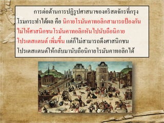 การต่อต้านการปฏิรูปศาสȨของคริสตจักรที่กรุง 
โรมกระทา ได้ผล คือ นิกายโรมันคาทอลิกสามารถป้องกัน 
ไม่ให้ศาสนิกชนโรมันคาทอลิกหันไปนับถือนิกาย 
โปรเตสแตนต์ เพิ่มขึ้น แต่ก็ไม่สามารถดึงศาสนิกชน 
โปรเตสแตนต์ให้กลับมานับถือนิกายโรมันคาทอลิกได้ 
 
