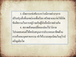 3. เกิดการแข่งขันระหว่างนิกายต่างๆการ 
ปรับปรุงสิ่งที่บกพร่องเพื่อเรียก ศรัทธาและก่อให้เกิด 
ขันติธรรมในการอยู่ร่วมกับผู้นับถือนิกายต่างกัน 
4. สภาพสังคมเปลี่ยนแปลงไป นิกาย 
โปรเตสแตนต์ได้สนับสนุนการประกอบอาชีพด้าน 
การค้าและอุตสาหกรรม ทา ให้ระบบทุนนิยมในยุโรป 
เจริญเติบโต 
 