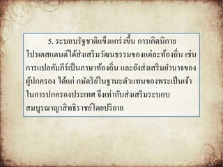 5. ระบอบรัฐชาติแข็งแกร่งขึ้น การเกิดนิกาย 
โปรเตสแตนต์ได้ส่งเสริมวัฒนธรรมของแต่ละท้องถิ่น เช่น 
การแปลคัมภีร์เป็นภาษาท้องถิ่น และยังส่งเสริมอา นาจของ 
ผู้ปกครอง ได้แก่ กษัตริย์ในฐานะตัวแทนของพระเป็นเจ้า 
ในการปกครองประเทศ จึงเท่ากับส่งเสริมระบอบ 
สมบูรณาญาสิทธิราชย์โดยปริยาย 
 