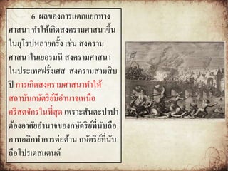 6. ผลของการแตกแยกทาง 
ศาสนา ทา ให้เกิดสงครามศาสนาขึ้น 
ในยุโรปหลายครั้ง เช่น สงคราม 
ศาสนาในเยอรมนีสงครามศาสนา 
ในประเทศฝรั่งเศส สงครามสามสิบ 
ปี การเกิดสงครามศาสนาทา ให้ 
สถาบันกษัตริย์มีอา นาจเหนือ 
คริสตจักรในที่สุด เพราะสันตะปาปา 
ต้องอาศัยอา นาจของกษัตริย์ที่นับถือ 
คาทอลิกทา การต่อต้าน กษัตริย์ที่นับ 
ถือโปรเตสแตนต์ 
 