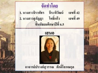 1. นางสาวจิราพัชร จีระพิวัฒน์ เลขที่ 42 
2. นางสาวสุภัฎฎา โพธ์ิแก้ว เลขที่49 
ชั้นมัธยมศึกษาปีที่ 6.5 
เสนอ 
อาจารย์ปรางค์สุวรรณ ศักด์ิโสภณกุล 
