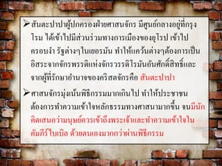 สันตะปาปาผู้ปกครองฝ่ายศาสนจักร มีศูนย์กลางอยู่ที่กรุง 
โรม ได้เข้าไปมีส่วนร่วมทางการเมืองของยุโรป เข้าไป 
ครอบงา รัฐต่างๆในเยอรมัน ทา ให้แคว้นต่างๆต้องการเป็น 
อิสระจากจักรพรรดิแห่งจักรวรรดิโรมันอันศักด์ิสิทธ์ิและ 
จากผู้ที่รักษาอา นาจของคริสตจักรคือ สันตะปาปา 
ศาสนจักรมุ่งเน้นพิธีกรรมมากเกินไป ทา ให้ประชาชน 
ต้องการทา ความเข้าใจหลักธรรมทางศาสนามากขึ้น จนมีนัก 
คิดเสนอว่ามนุษย์ควรเข้าถึงพระเจ้าและทา ความเข้าใจใน 
คัมภีร์ไบเบิล ด้วยตนเองมากกว่าผ่านพิธีกรรม 
 