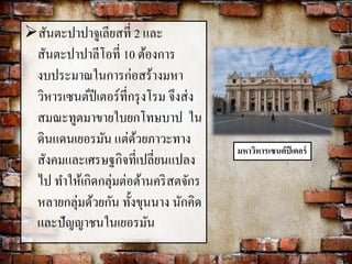 สันตะปาปาจูเลียสที่ 2 และ 
สันตะปาปาลีโอที่ 10 ต้องการ 
งบประมาณในการก่อสร้างมหา 
วิหารเซนต์ปีเตอร์ที่กรุงโรม จึงส่ง 
สมณะทูตมาขายใบยกโทษบาป ใน 
ดินแดนเยอรมัน แต่ด้วยภาวะทาง 
สังคมและเศรษฐกิจที่เปลี่ยนแปลง 
ไป ทา ให้เกิดกลุ่มต่อต้านคริสตจักร 
หลายกลุ่มด้วยกัน ทั้งขุนนาง นักคิด 
และปัญญาชนในเยอรมัน 
มหาวิหารเซนต์ปีเตอร์ 
 