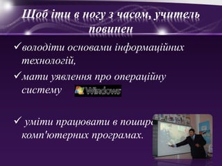 Щоб іти в ногу з часом, учитель 
повинен 
володіти основами інформаційних 
технологій, 
мати уявлення про операційну 
систему 
 уміти працювати в поширених 
комп'ютерних програмах. 
 