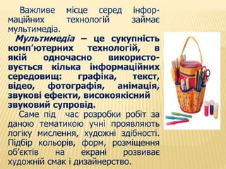 Важливе місце серед інфор- 
маційних технологій займає 
мультимедіа. 
Мультимедіа – це сукупність 
комп’ютерних технологій, в 
якій одночасно використо- 
вується кілька інформаційних 
середовищ: графіка, текст, 
відео, фотографія, анімація, 
звукові ефекти, високоякісний 
звуковий супровід. 
Саме під час розробки робіт за 
даною тематикою учні проявляють 
логіку мислення, художні здібності. 
Підбір кольорів, форм, розміщення 
об’єктів на екрані розвиває 
художній смак і дизайнерство. 
 