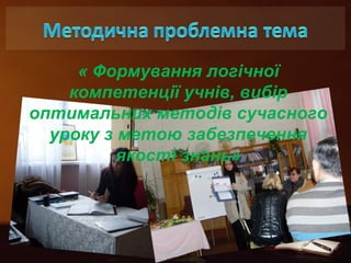 « Формування логічної 
компетенції учнів, вибір 
оптимальних методів сучасного 
уроку з метою забезпечення 
якості знань» 
 