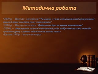 •2009 р. – Виступ з доповіддю “Розвиток у учнів компетентності продуктивної 
творчої праці засобами уроку математики” 
•2010 р. – Виступ на педраді “Дидактичні ігри на уроках математики” 
•2010р. – «Формування логічної компетенції учнів, вибір оптимальних методів 
сучасного уроку з метою забезпечення якості знань» 
•Грудень 2010р. – виступ на педраді 
 
