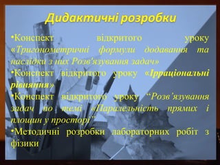 •Конспект відкритого уроку 
«Тригонометричні формули додавання та 
наслідки з них Розв'язування задач» 
•Конспект відкритого уроку «Ірраціональні 
рівняння» 
•Конспект відкритого уроку “Розв’язування 
задач по темі «Паралельність прямих і 
площин у просторі” 
•Методичні розробки лабораторних робіт з 
фізики 
