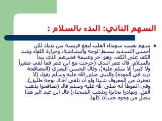 السهم الثاني: البدء بالسلام : 
سهم يصيب سويداء القلب ليقع فريسة بين يديك لكن  
أحسن التسديد ببسط الوجه والبشاشة، وحرارة اللقاء وشد 
الكف على الكف، وهو أجر وغنيمة فخيرهم الذي يبدأ 
بالسلام، قال عمر الندي )خرجت مع ابن عمر فما لقي صغيراً 
ولا كبيراً إلا سلم عليه(، وقال الحسن البصري )المصافحة 
تزيد في المودة( والنبي صلى الله عليه وسلم يقول )لا 
تحقرن من المعروف شيئا ولو أن تلقى أخاك بوجه طليق(. 
وفي الموطأ أنه صلى الله عليه وسلم قال )تصافحوا يذهب 
الغل، وتهادوا تحابوا وتذهب الشحناء( قال ابن عبد البر هذا 
يتصل من وجوه حسان كلها. 
 