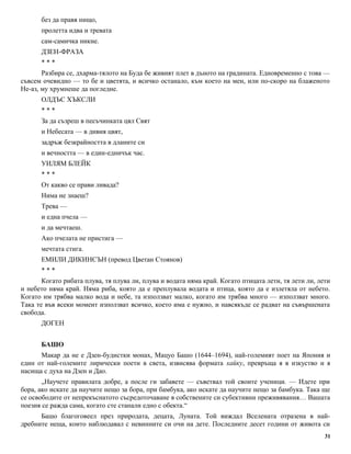 без да правя нищо, 
пролетта идва и тревата 
сам-самичка никне. 
ДЗЕН-ФРАЗА 
* * * 
Разбира се, дхарма-тялото на Буда бе живият плет в дъното на градината. Едновременно с това — 
съвсем очевидно — то бе и цветята, и всичко останало, към което на мен, или по-скоро на блаженото 
Не-аз, му хрумнеше да погледне. 
ОЛДЪС ХЪКСЛИ 
* * * 
За да съзреш в песъчинката цял Свят 
и Небесата — в дивия цвят, 
задръж безкрайността в дланите си 
и вечността — в един-едничък час. 
УИЛЯМ БЛЕЙК 
* * * 
От какво се прави ливада? 
Нима не знаеш? 
Трева — 
и една пчела — 
и да мечтаеш. 
Ако пчелата не пристига — 
мечтата стига. 
ЕМИЛИ ДИКИНСЪН (превод Цветан Стоянов) 
* * * 
Когато рибата плува, тя плува ли, плува и водата няма край. Когато птицата лети, тя лети ли, лети 
и небето няма край. Няма риба, която да е преплувала водата и птица, която да е излетяла от небето. 
Когато им трябва малко вода и небе, та използват малко, когато им трябва много — използват много. 
Така те във всеки момент използват всичко, което има е нужно, и навсякъде се радват на съвършената 
свобода. 
ДОГЕН 
БАШО 
Макар да не е Дзен-будистки монах, Мацуо Башо (1644–1694), най-големият поет на Япония и 
един от най-големите лирически поети в света, извисява формата хайку, превръща я в изкуство и я 
насища с духа на Дзен и Дао. 
„Научете правилата добре, а после ги забавете — съветвал той своите ученици. — Идете при 
бора, ако искате да научите нещо за бора, при бамбука, ако искате да научите нещо за бамбука. Така ще 
се освободите от непрекъснатото съсредоточаване в собствените си субективни преживявания… Вашата 
поезия се ражда сама, когато сте станали едно с обекта.“ 
Башо благоговеел през природата, децата, Луната. Той виждал Вселената отразена в най- 
дребните неща, които наблюдавал с невинните си очи на дете. Последните десет години от живота си 
31 
 