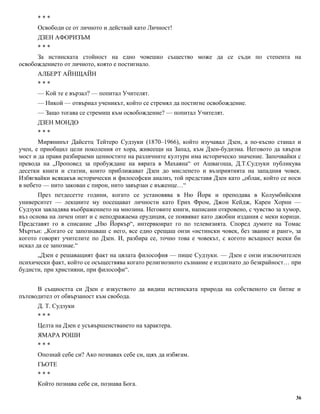 * * * 
Освободи се от личното и действай като Личност! 
ДЗЕН АФОРИЗЪМ 
* * * 
За истинската стойност на едно човешко същество може да се съди по степента на 
освобождението от личното, която е постигнало. 
АЛБЕРТ АЙНЩАЙН 
* * * 
— Кой те е вързал? — попитал Учителят. 
— Никой — отвърнал ученикът, който се стремял да постигне освобождение. 
— Защо тогава се стремиш към освобождение? — попитал Учителят. 
ДЗЕН МОНДО 
* * * 
Мирянинът Дайсетц Тейтеро Судзуки (1870–1966), който изучавал Дзен, а по-късно станал и 
учен, е приобщил цели поколения от хора, живеещи на Запад, към Дзен-будизма. Неговото да хвърля 
мост и да прави разбираеми ценностите на различните култури има историческо значение. Започвайки с 
превода на „Проповед за пробуждане на вярата в Махаяна“ от Ашвагоша, Д.Т.Судзуки публикува 
десетки книги и статии, които приближават Дзен до мисленето и възприятията на западния човек. 
Избягвайки всякакъв исторически и философски анализ, той представя Дзен като „облак, който се носи 
в небето — нито закован с пирон, нито завързан с въженце…“ 
През петдесетте години, когато се установява в Ню Йорк и преподава в Колумбийския 
университет — лекциите му посещават личности като Ерих Фром, Джон Кейдж, Карен Хорни — 
Судзуки завладява въображението на мнозина. Неговите книги, написани откровено, с чувство за хумор, 
въз основа на личен опит и с неподражаема ерудиция, се появяват като джобни издания с меки корици. 
Представят го в списание „Ню Йоркър“, интервюират го по телевизията. Според думите на Томас 
Мъртън: „Когато се запознаваш с него, все едно срещаш онзи «истински човек, без звание и ранг», за 
когото говорят учителите по Дзен. И, разбира се, точно това е човекът, с когото всъщност всеки би 
искал да се запознае.“ 
„Дзен е решаващият факт на цялата философия — пише Судзуки. — Дзен е онзи изключителен 
психически факт, който се осъществява когато религиозното съзнание е издигнато до безкрайност… при 
будисти, при християни, при философи“. 
В същността си Дзен е изкуството да видиш истинската природа на собственото си битие и 
пътеводител от обвързаност към свобода. 
Д. Т. Судзуки 
* * * 
Целта на Дзен е усъвършенстването на характера. 
ЯМАРА РОШИ 
* * * 
Опознай себе си? Ако познавах себе си, щях да избягам. 
ГЬОТЕ 
* * * 
Който познава себе си, познава Бога. 
36 
 