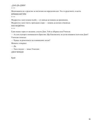 „ДАО-ДЪ-ДЗИН“ 
* * * 
Медитацията не е средство за постигане на определена цел. Тя е и средството, и целта. 
КРИШНАМУТРИ 
* * * 
Мъдростта е като огнено кълбо — от никъде не можеш да проникнеш. 
Мъдростта е като чисто, прохладно езеро — можеш да влезеш отвсякъде. 
НАГАРДЖУНА 
* * * 
Един монах горял от желание д изучи Дзен. Той се обърнал към Учителя: 
— Аз съм отскоро в монашеското братство. Ще благоволите ли да ми покажете пътя към Дзен? 
Учителят попитал: 
— Чуваш ли ромоленето на планинският поток? 
Монахът отвърнал: 
— Да. 
— Там е входът — казал Учителят. 
ДЗЕН МОНДО 
Край 
54 
