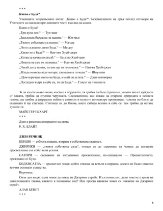 * * * 
Какво е Буда? 
Учениците непрекъснато питат: „Какво е Буда?“. Безсмислените на пръв поглед отговори на 
Учителите са оцелели през вековете често във вид на коани. 
Какво е Буда? 
„Три кула лен.“ — Тун-шан 
„Засъхнала бърсалка за задник.“ — Юн-мън 
„Твоето собствено съзнание.“ — Ма-дзу 
„Нито съзнание, нито Буда.“ — Ма-дзу 
„Какво не е Буда?“ — Нан-хян Хуей-джун 
„Котка се качва по стълб.“ — Ба-дзяо Хуей-цин 
„Никога не съм го познавал.“ — Нан-ян Хуей-джун 
„Чакай да се появи, тогава ще ти го покажа.“ — Нан-ян Хуей-джун 
„Млада невяста язди магаре, свекървата го води.“ — Шоу-шан 
„Щом изречеш името на Буда, измий си устата.“ — Дзен-поговорка 
„Погледни вътре в себе си, ти си Буда.“ — Гласът на тишината 
За да излезе наяве онова, което е в черупката, тя трябва да бъде строшена, защото ако се нуждаеш 
от ядката, трябва да счупиш черупката. Следователно, ако искаш да откриеш природата в нейната 
голота, ще трябва д разрушиш нейните символи и колкото по-навътре проникнеш, толкова по-близо да 
същината й ще стигнеш. Стигнеш ли до Онова, което събира всичко в себе си, там трябва да остане 
душата ти. 
МАЙСТЕР ЕКХАРТ 
* * * 
Дзен е разсимволизирането на света. 
Р. Х. БЛАЙТ 
ДЗЕН РЕЧНИК 
КЕНШО — себеосъзнаване, взиране в собствената същност. 
ДЖИРИКИ — „твоята собствена сила“, отнася се до стремежа на човека да постигне 
просветление със собствени усилия. 
САТОРИ — състояние на интуитивно просветление, по-специално — Просветлението, 
преживяно от Буда. 
БОДХИСАТВА — просветлен човек, който отказва да встъпи в нирвана, докато не бъдат спасени 
всички останали същества. 
Вероника: 
Онзи ден видях един човек да пикае на Джърмин стрийт. И си помислих, дали това не е краят на 
цивилизацията такава, каквато я познаваме ние? Или просто някакъв човек си пикаеше на Джърмин 
стрийт. 
АЛАН БЕНЕТ 
* * * 
6 
 