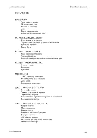 Mедитация и мантри Свами Вишну Девананда 
СЪДЪРЖАНИЕ 
ПРЕДГОВОР 
Защо да медитираме 
Механизъм на ума 
Силата на мислите 
Азът 
Карма и прераждане 
Каква връзка има йога с това? 
ОСНОВИ НА МЕДИТАЦИЯТА 
Напътствия за медитация 
Здравето - необходимо условие за медитация 
Правилно хранене 
Карма йога 
КОНЦЕНТРАЦИЯ: ТЕОРИЯ 
Сила на концентрацията 
Удоволствие и ум 
Най-добрият приятел на човека: най-жесток враг 
КОНЦЕНТРАЦИЯ: ПРАКТИКА 
Осемте стъпки 
Внимание 
Практика 
МЕДИТАЦИЯ 
Умът: господар или слуга 
От нереалното към реалното 
Диви коне 
Напреднала медитация 
ДЖАПА МЕДИТАЦИЯ: ТЕОРИЯ 
Йога на физиката 
Звукът: семето на материята 
Звукът като енергия 
Използване на звуковите вибрации за медитация 
Посвещение в мантра 
ДЖАПА МЕДИТАЦИЯ: ПРАКТИКА 
Сагуна мантри 
Мантри за джапа 
Гаятри мантра 
Гаятри на различни божества 
Ниргуна мантри 
Абстрактни мантри 
Биджа-мантри, мистични звуци-семе 
Медитация с мантра 
www.izvorite.com 139 
 