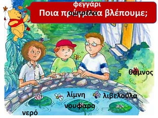 νύχτα 
Ποια πράγματα βλέπουμε; 
λίμνη 
νουφαρο 
νερό 
ομπρέλα 
λιβελούλα 
φεγγάρι 
θάμνος 
 