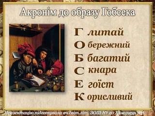 1.Що означає ім'я Гобсек у перекладі? Опишіть спосіб життя Гобсека i доведіть, що 
ім'я персонажа вiдповiдає його сутності. Яка пристрасть визначає логіку вчинків 
героя? 
2.Розкажіть передiсторiю героя. Як “романтична бiографiя” лихваря розкриває його 
характер? 
3.Зверніть увагу на деталі портрета Гобсека: волосся, риси обличчя, очі , нiс , голос. 
Які порівняння використовує Бальзак, описуючи зовнiшнiсть свого героя? 
4.Знайдіть у тексті приклади використання деталей побуту як засобу проникнення у 
внутрiшнiй світ героя. Зачитайте описи помешкання Гобсека. Як інтер'єр 
характеризує героя? 
5.Дервіль говорить про Гобсека : “Я пожалів його, як пожалів би хворого”. 
6.Як вам здається, жадоба Гобсека до золота – це хвороба? 
7.Як ви гадаєте, у чому коріння філософії Гобсека, і які її наслідки? 
8.Ви заздрите чи жалієте Гобсека? 
9.Золото давало Гобсекові владу над людьми. Чи здатний він діяти в інтересах 
людей? 
10.Гобсек прагнув розбагатіти і розбагатів. А хіба можна назвати його щасливою 
людиною? Чи відчув він себе щасливим? 
 