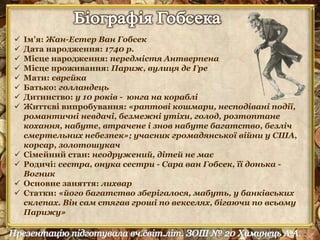  Ім’я: Жан-Естер Ван Гобсек 
 Дата народження: 1740 р. 
 Місце народження: передмістя Антверпена 
 Місце проживання: Париж, вулиця де Гре 
 Мати: єврейка 
 Батько: голландець 
 Дитинство: у 10 років - юнга на кораблі 
 Життєві випробування: «раптові кошмари, несподівані події, 
романтичні невдачі, безмежні утіхи, голод, розтоптане 
кохання, набуте, втрачене і знов набуте багатство, безліч 
смертельних небезпек»; учасник громадянської війни у США, 
корсар, золотошукач 
 Сімейний стан: неодружений, дітей не має 
 Родичі: сестра, онука сестри - Сара ван Гобсек, її донька - 
Вогник 
 Основне заняття: лихвар 
 Статки: «його багатство зберігалося, мабуть, у банківських 
склепах. Він сам стягав гроші по векселях, бігаючи по всьому 
Парижу» 
 