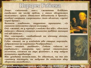 Лице: «місячний лик»; «жовтава блідість 
скидалася на колір срібла, з якого облупилася 
позолота»; «риси здавалися відлитими в бронзі»; 
глибокі зморшки «мережать» його обличчя; «густі 
чорні брови». 
Волосся: гладеньке, акуратно причесане, «із 
сивиною попелясто-сірого кольору». 
Очі: «жовті, як у куниці»,«майже без вій», «боялися 
світла»; «дашок старого кашкета надійно захищав 
очі від світла». 
Ніс: «гострий», «подовбаний на кінчику віспою, 
скидався на свердлик». 
Губи: «тонкі, як у алхіміків або старих карликів, 
зображених на картинах Рембрандта». 
Голос: «тихий, лагідний», Гобсек «ніколи не 
сердиться»; говорить про гроші «тоненьким 
голоском, схожим на звук флейти», в яку забули 
вставити мундштук. 
Вік: угадати неможливо, бо здається, чи то він 
«завчасу постарів, чи задумав до похилого віку 
зберегти молодість». 
 