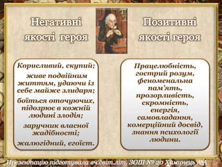 Корисливий, скупий; 
живе подвійним 
життям, удаючи із 
себе майже злидаря; 
боїться оточуючих, 
підозрює в кожній 
людині злодія; 
заручник власної 
жадібності; 
жалюгідний, егоїст. 
Працелюбність, 
гострий розум, 
феноменальна 
пам’ять, 
прозорливість, 
скромність, 
енергія, 
самовладання, 
комерційний досвід, 
знання психології 
людини. 
 