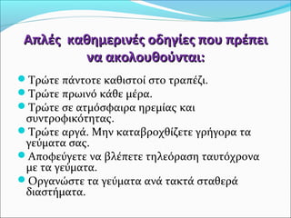 Απλές καθημερινές οοδδηηγγίίεεςς πποουυ ππρρέέππεειι 
νναα αακκοολλοουυθθοούύννττααιι:: 
Τρώτε πάντοτε καθιστοί στο τραπέζι. 
Τρώτε πρωινό κάθε μέρα. 
Τρώτε σε ατμόσφαιρα ηρεμίας και 
συντροφικότητας. 
Τρώτε αργά. Μην καταβροχθίζετε γρήγορα τα 
γεύματα σας. 
Αποφεύγετε να βλέπετε τηλεόραση ταυτόχρονα 
με τα γεύματα. 
Οργανώστε τα γεύματα ανά τακτά σταθερά 
διαστήματα. 
 