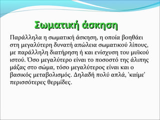 ΣΣωωμμααττιικκήή άάσσκκηησσηη 
Παράλληλα η σωματική άσκηση, η οποία βοηθάει 
στη μεγαλύτερη δυνατή απώλεια σωματικού λίπους, 
με παράλληλη διατήρηση ή και ενίσχυση του μυϊκού 
ιστού. Όσο μεγαλύτερο είναι το ποσοστό της άλιπης 
μάζας στο σώμα, τόσο μεγαλύτερος είναι και ο 
βασικός μεταβολισμός. Δηλαδή πολύ απλά, 'καίμε' 
περισσότερες θερμίδες. 
 