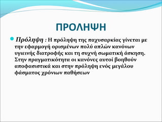 ΠΡΟΛΗΨΗ 
Πρόληψη : Η πρόληψη της παχυσαρκίας γίνεται με 
την εφαρμογή ορισμένων πολύ απλών κανόνων 
υγιεινής διατροφής και τη συχνή σωματική άσκηση. 
Στην πραγματικότητα οι κανόνες αυτοί βοηθούν 
αποφασιστικά και στην πρόληψη ενός μεγάλου 
φάσματος χρόνιων παθήσεων 
 