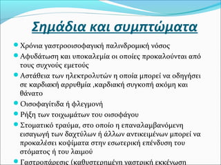 Σημάδια και συμπτώματα 
Χρόνια γαστροοισοφαγική παλινδρομική νόσος 
Αφυδάτωση και υποκαλεμία οι οποίες προκαλούνται από 
τους συχνούς εμετούς 
Αστάθεια των ηλεκτρολυτών η οποία μπορεί να οδηγήσει 
σε καρδιακή αρρυθμία ,καρδιακή συγκοπή ακόμη και 
θάνατο 
Οισοφαγίτιδα ή φλεγμονή 
Ρήξη των τοιχωμάτων του οισοφάγου 
Στοματικό τραύμα, στο οποίο η επαναλαμβανόμενη 
εισαγωγή των δαχτύλων ή άλλων αντικειμένων μπορεί να 
προκαλέσει κοψίματα στην εσωτερική επένδυση του 
στόματος ή του λαιμού 
Γαστροπάρεσις (καθυστερημένη γαστρική εκκένωση 
 