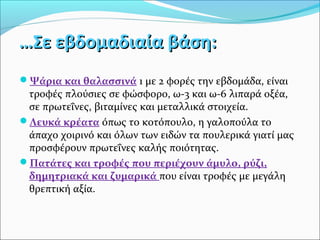 ……ΣΣεε εεββδδοομμααδδιιααίίαα ββάάσσηη:: 
Ψάρια και θαλασσινά 1 με 2 φορές την εβδομάδα, είναι 
τροφές πλούσιες σε φώσφορο, ω-3 και ω-6 λιπαρά οξέα, 
σε πρωτεΐνες, βιταμίνες και μεταλλικά στοιχεία. 
Λευκά κρέατα όπως το κοτόπουλο, η γαλοπούλα το 
άπαχο χοιρινό και όλων των ειδών τα πουλερικά γιατί μας 
προσφέρουν πρωτεΐνες καλής ποιότητας. 
Πατάτες και τροφές που περιέχουν άμυλο, ρύζι, 
δημητριακά και ζυμαρικά που είναι τροφές με μεγάλη 
θρεπτική αξία. 
 