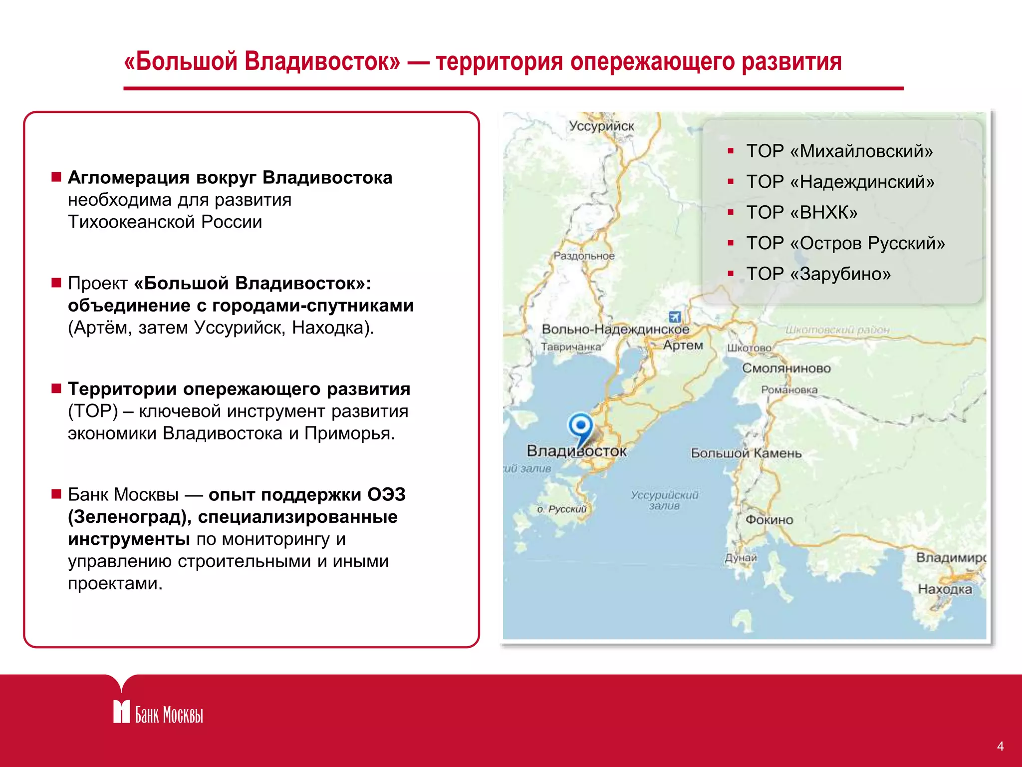 4 
«Большой Владивосток» — территория опережающего развития 
 Агломерация вокруг Владивостока 
необходима для развития 
Тихоокеанской России 
 Проект «Большой Владивосток»: 
объединение с городами-спутниками 
(Артём, затем Уссурийск, Находка). 
 Территории опережающего развития 
(ТОР) – ключевой инструмент развития 
экономики Владивостока и Приморья. 
 Банк Москвы — опыт поддержки ОЭЗ 
(Зеленоград), специализированные 
инструменты по мониторингу и 
управлению строительными и иными 
проектами. 
 ТОР «Михайловский» 
 ТОР «Надеждинский» 
 ТОР «ВНХК» 
 ТОР «Остров Русский» 
 ТОР «Зарубино» 
 