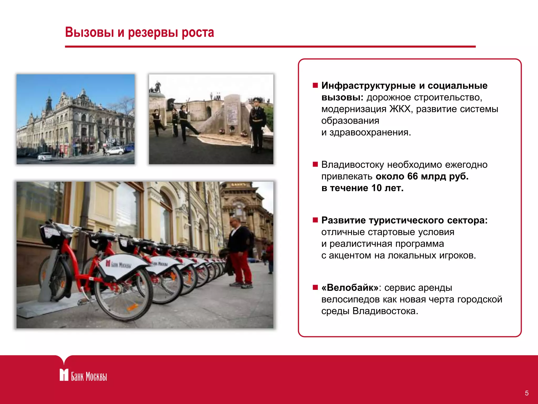 5 
Вызовы и резервы роста 
 Инфраструктурные и социальные 
вызовы: дорожное строительство, 
модернизация ЖКХ, развитие системы 
образования 
и здравоохранения. 
 Владивостоку необходимо ежегодно 
привлекать около 66 млрд руб. 
в течение 10 лет. 
 Развитие туристического сектора: 
отличные стартовые условия 
и реалистичная программа 
с акцентом на локальных игроков. 
 «Велобайк»: сервис аренды 
велосипедов как новая черта городской 
среды Владивостока. 
