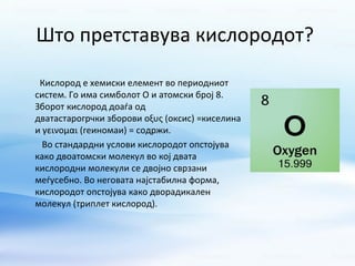 Што претставува кислородот? 
Кислород е хемиски елемент во периодниот 
систем. Го има симболот О и атомски број 8. 
Зборот кислород доаѓа од 
дватастарогрчки зборови οξυς (оксис) =киселина 
и γεινομαι (геиномаи) = содржи. 
Во стандардни услови кислородот опстојува 
како двоатомски молекул во кој двата 
кислородни молекули се двојно сврзани 
меѓусебно. Во неговата најстабилна форма, 
кислородот опстојува како дворадикален 
молекул (триплет кислород). 
 